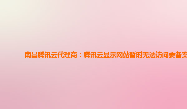 亳州南昌腾讯云代理商：腾讯云显示网站暂时无法访问要备案