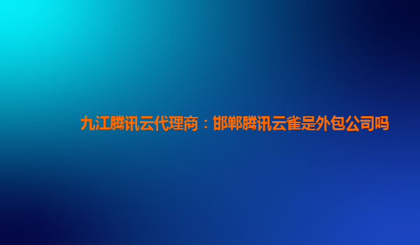 亳州九江腾讯云代理商：邯郸腾讯云雀是外包公司吗