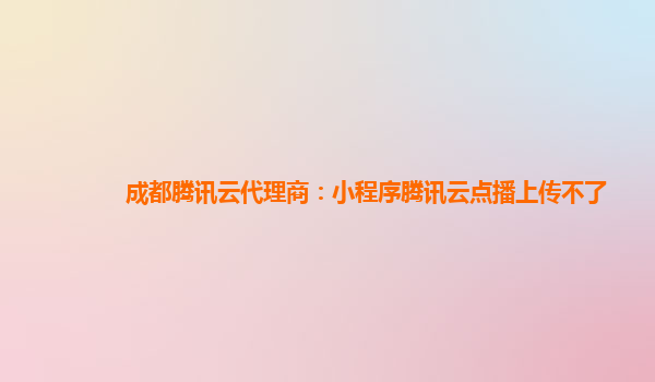 安顺成都腾讯云代理商：小程序腾讯云点播上传不了