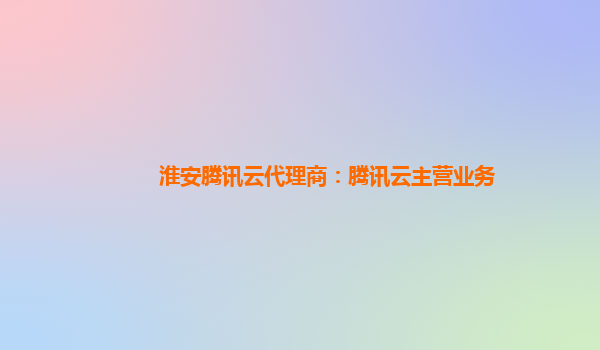 吴忠淮安腾讯云代理商：腾讯云主营业务