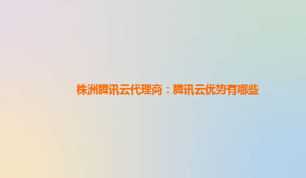 安徽株洲腾讯云代理商：腾讯云优势有哪些