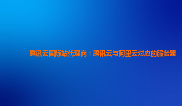 淮北腾讯云国际站代理商：腾讯云与阿里云对应的服务器