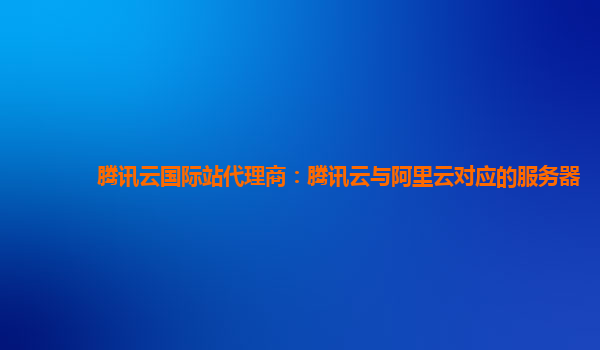 河池腾讯云国际站代理商：腾讯云与阿里云对应的服务器