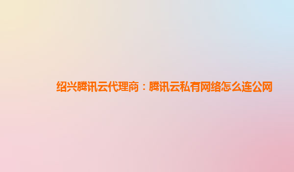 衡阳绍兴腾讯云代理商：腾讯云私有网络怎么连公网