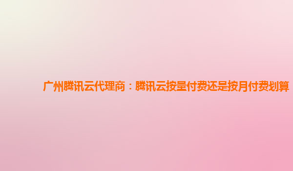 扬州广州腾讯云代理商：腾讯云按量付费还是按月付费划算