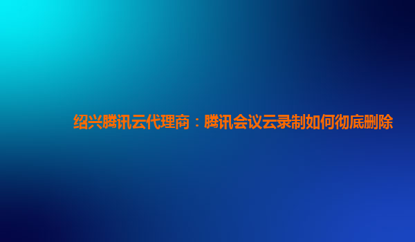 银川绍兴腾讯云代理商：腾讯会议云录制如何彻底删除