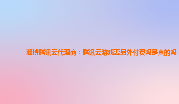 安徽淄博腾讯云代理商：腾讯云游戏要另外付费吗是真的吗