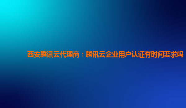杭州西安腾讯云代理商：腾讯云企业用户认证有时间要求吗