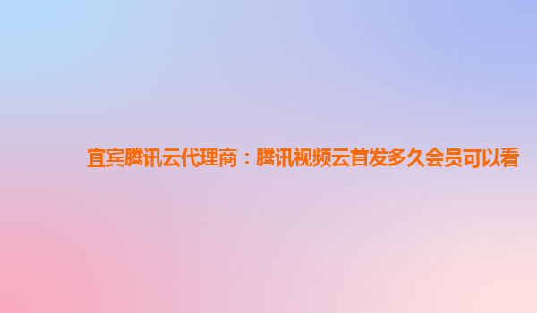 吕梁宜宾腾讯云代理商：腾讯视频云首发多久会员可以看