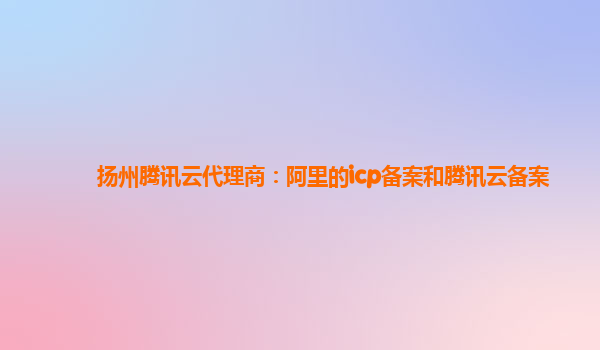 镇江扬州腾讯云代理商：阿里的icp备案和腾讯云备案