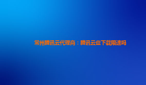 陇南常州腾讯云代理商：腾讯云盘下载限速吗