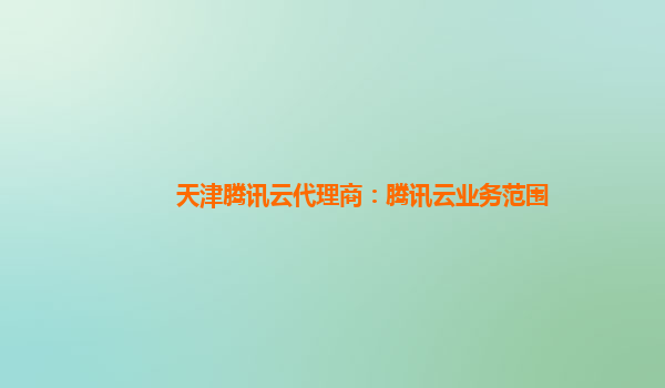 江西天津腾讯云代理商：腾讯云业务范围