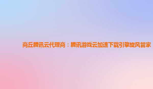 漳州商丘腾讯云代理商：腾讯游戏云加速下载引擎旋风管家