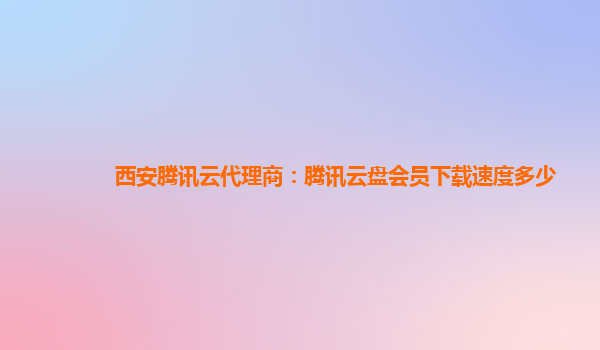 陇南西安腾讯云代理商：腾讯云盘会员下载速度多少