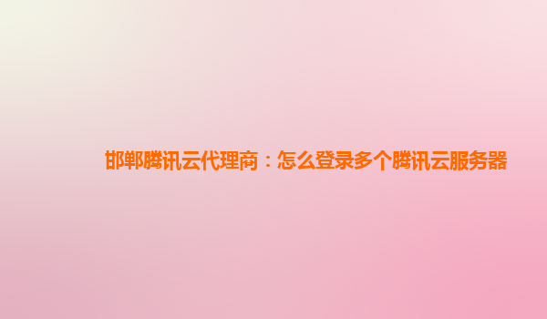 长沙邯郸腾讯云代理商：怎么登录多个腾讯云服务器