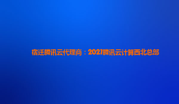 鹤壁宿迁腾讯云代理商：2021腾讯云计算西北总部
