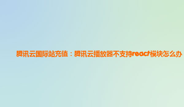 宁夏腾讯云国际站充值：腾讯云播放器不支持react模块怎么办