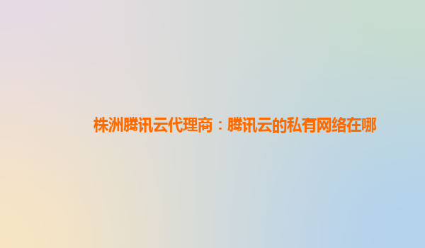 天水株洲腾讯云代理商：腾讯云的私有网络在哪