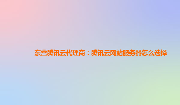 淮北东营腾讯云代理商：腾讯云网站服务器怎么选择