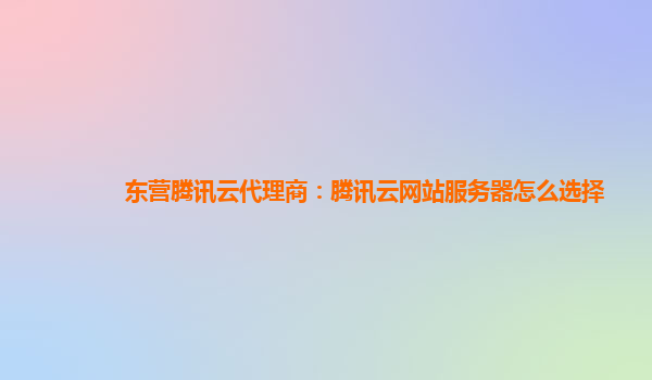 天水东营腾讯云代理商：腾讯云网站服务器怎么选择