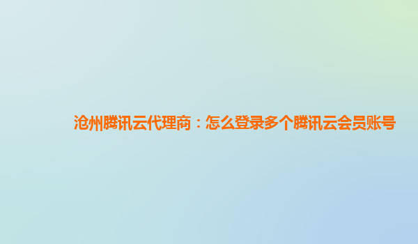 漳州沧州腾讯云代理商：怎么登录多个腾讯云会员账号