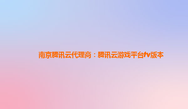 衡阳南京腾讯云代理商：腾讯云游戏平台tv版本