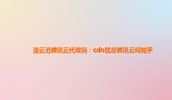 邯郸连云港腾讯云代理商：cdn就是腾讯云吗知乎