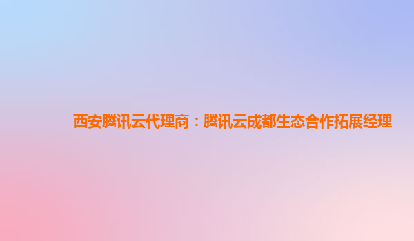 宁夏西安腾讯云代理商：腾讯云成都生态合作拓展经理