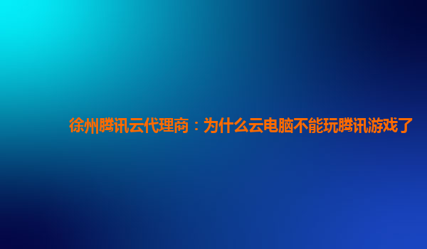 吉林徐州腾讯云代理商：为什么云电脑不能玩腾讯游戏了