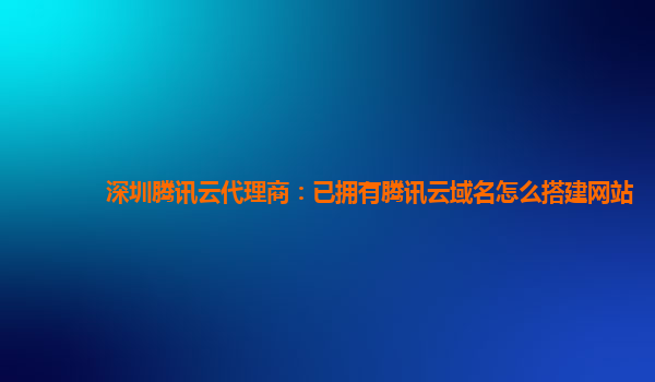 深圳腾讯云代理商：已拥有腾讯云域名怎么搭建网站