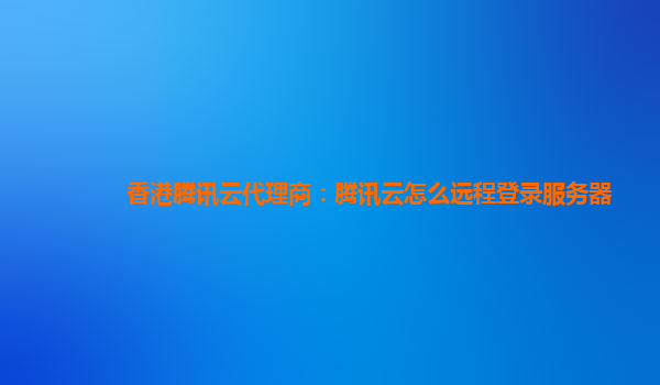铜川香港腾讯云代理商：腾讯云怎么远程登录服务器