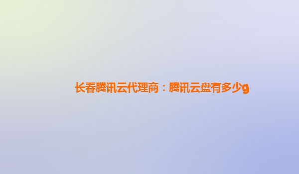 乌兰察布长春腾讯云代理商：腾讯云盘有多少g