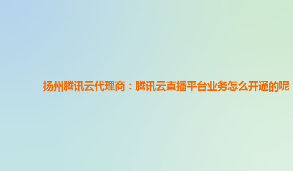 淄博扬州腾讯云代理商：腾讯云直播平台业务怎么开通的呢