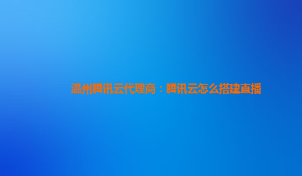 漳州温州腾讯云代理商：腾讯云怎么搭建直播