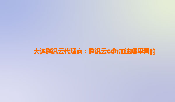 漳州大连腾讯云代理商：腾讯云cdn加速哪里看的