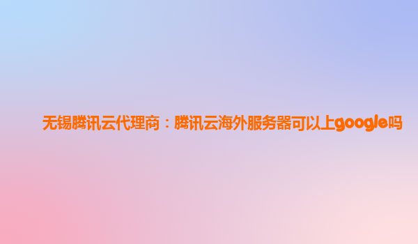 漳州无锡腾讯云代理商：腾讯云海外服务器可以上google吗