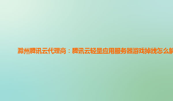 漳州滁州腾讯云代理商：腾讯云轻量应用服务器游戏掉线怎么解决