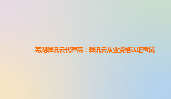 阿拉善盟芜湖腾讯云代理商：腾讯云从业资格认证考试