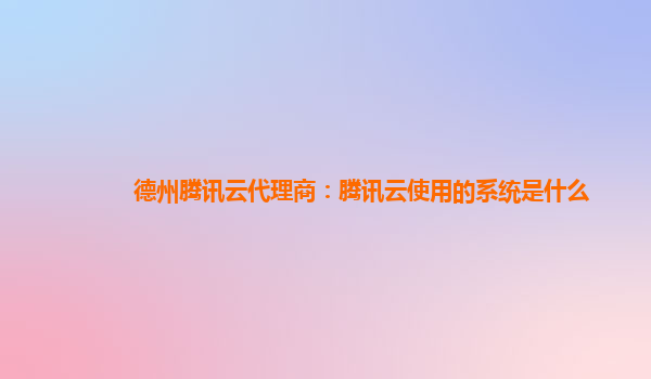 烟台德州腾讯云代理商：腾讯云使用的系统是什么