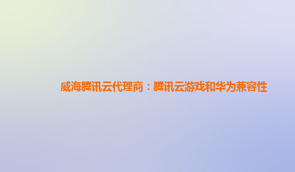 汉中威海腾讯云代理商：腾讯云游戏和华为兼容性