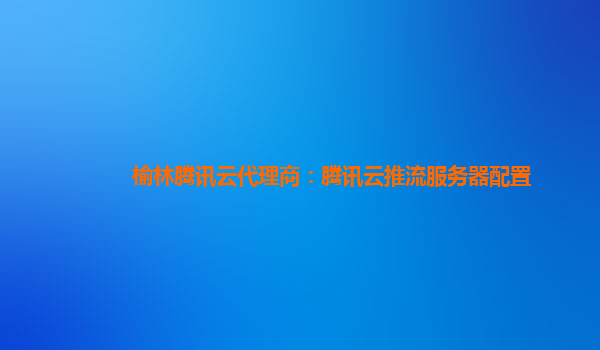 长沙榆林腾讯云代理商：腾讯云推流服务器配置