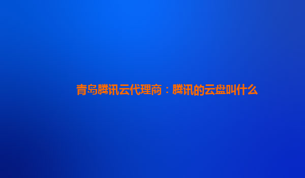 亳州青岛腾讯云代理商：腾讯的云盘叫什么
