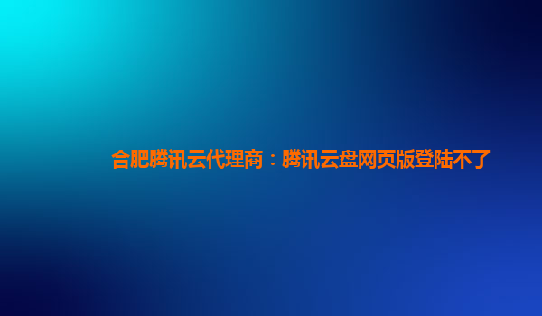 亳州合肥腾讯云代理商：腾讯云盘网页版登陆不了