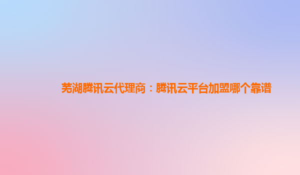 芜湖腾讯云代理商：腾讯云平台加盟哪个靠谱