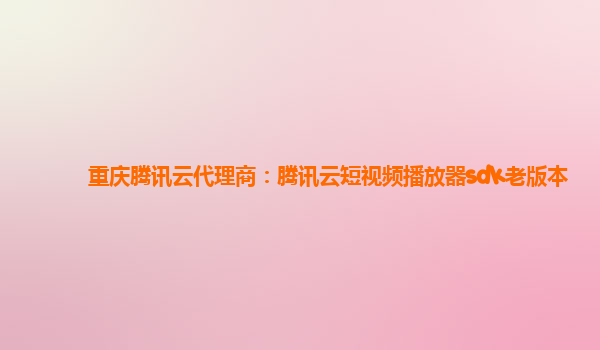 阳江重庆腾讯云代理商：腾讯云短视频播放器sdk老版本