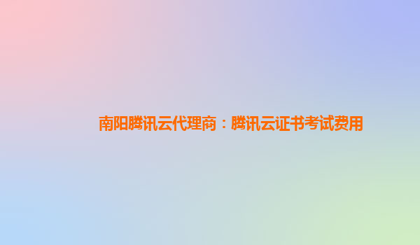 阿拉善盟南阳腾讯云代理商：腾讯云证书考试费用