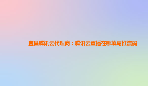 黑河宜昌腾讯云代理商：腾讯云直播在哪填写推流码