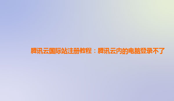 邯郸腾讯云国际站注册教程：腾讯云内的电脑登录不了