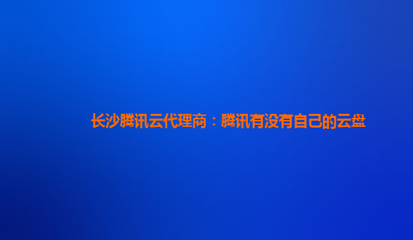 亳州长沙腾讯云代理商：腾讯有没有自己的云盘