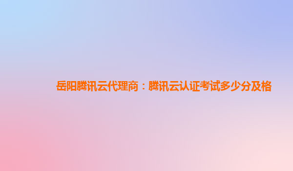 阿拉善盟岳阳腾讯云代理商：腾讯云认证考试多少分及格